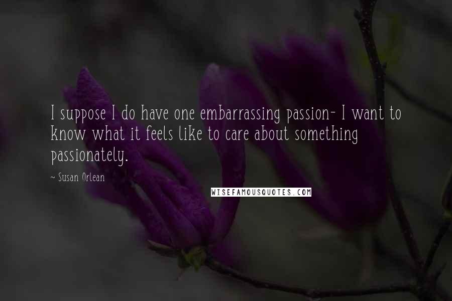 Susan Orlean quotes: I suppose I do have one embarrassing passion- I want to know what it feels like to care about something passionately.