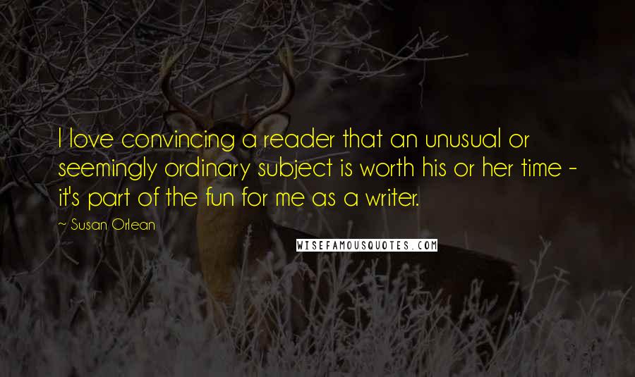 Susan Orlean quotes: I love convincing a reader that an unusual or seemingly ordinary subject is worth his or her time - it's part of the fun for me as a writer.