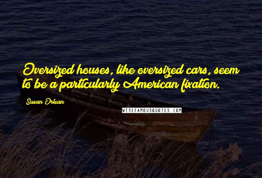 Susan Orlean quotes: Oversized houses, like oversized cars, seem to be a particularly American fixation.