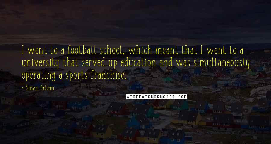 Susan Orlean quotes: I went to a football school, which meant that I went to a university that served up education and was simultaneously operating a sports franchise. Susan Orlean quotes: I went to a football school, which meant that I went to a university that served up education and was simultaneously operating a sports franchise.