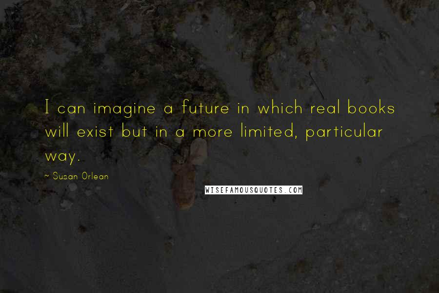 Susan Orlean quotes: I can imagine a future in which real books will exist but in a more limited, particular way.