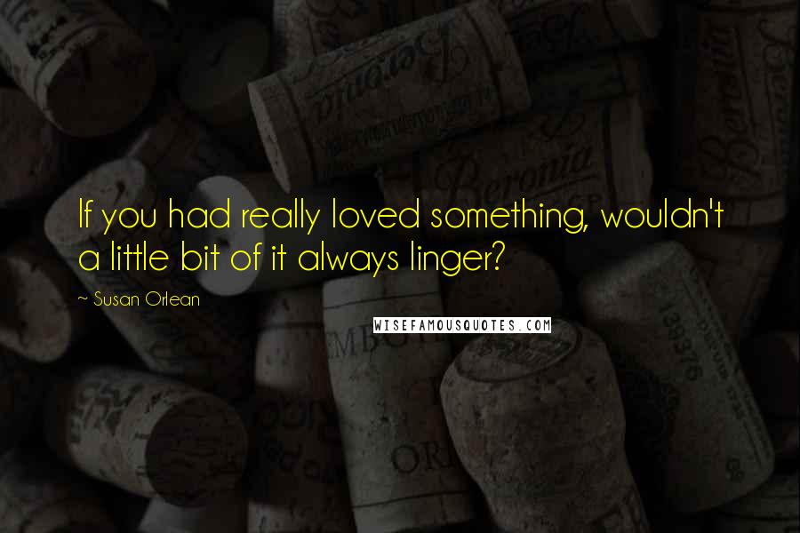 Susan Orlean quotes: If you had really loved something, wouldn't a little bit of it always linger?