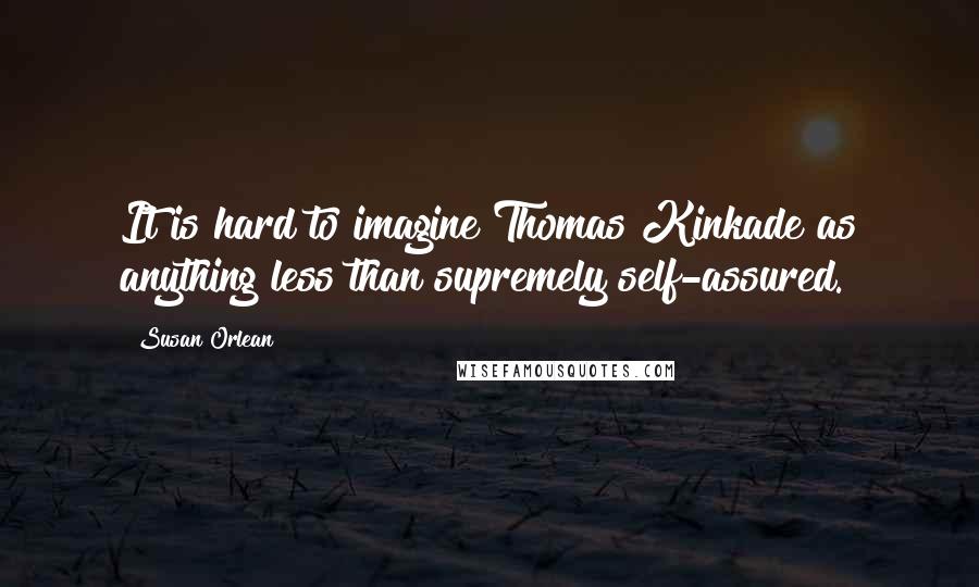 Susan Orlean quotes: It is hard to imagine Thomas Kinkade as anything less than supremely self-assured.