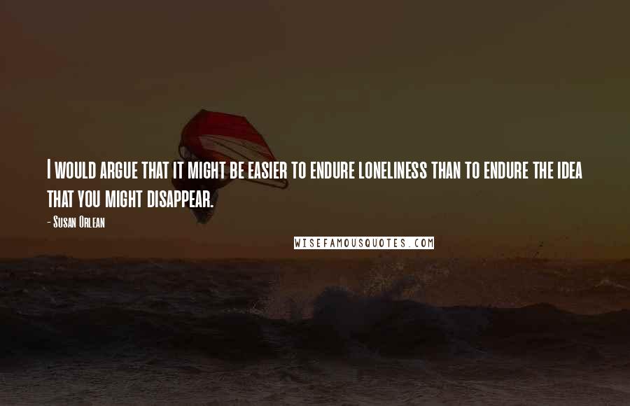 Susan Orlean quotes: I would argue that it might be easier to endure loneliness than to endure the idea that you might disappear. Susan Orlean quotes: I would argue that it might be easier to endure loneliness than to endure the idea that you might disappear.