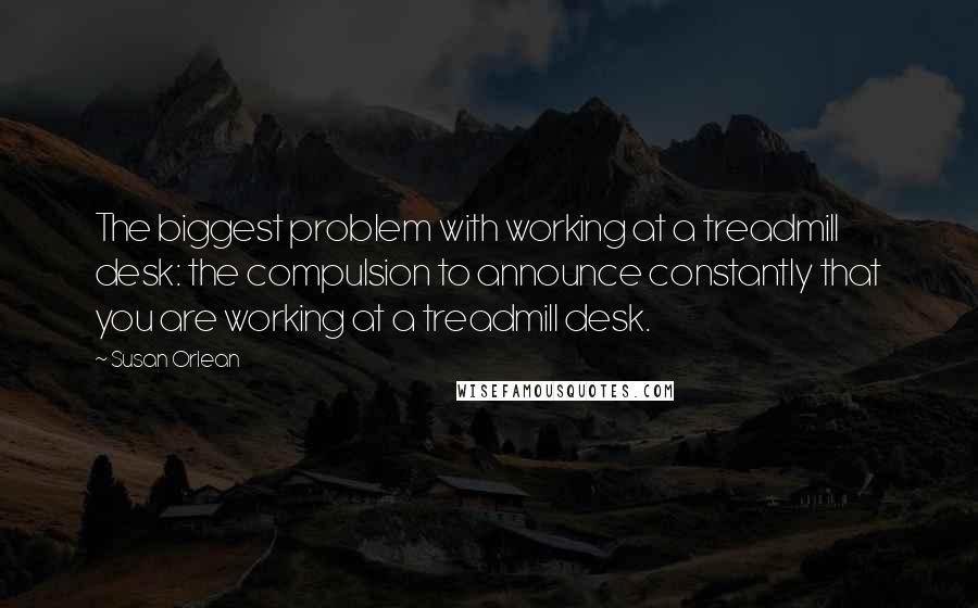 Susan Orlean quotes: The biggest problem with working at a treadmill desk: the compulsion to announce constantly that you are working at a treadmill desk.