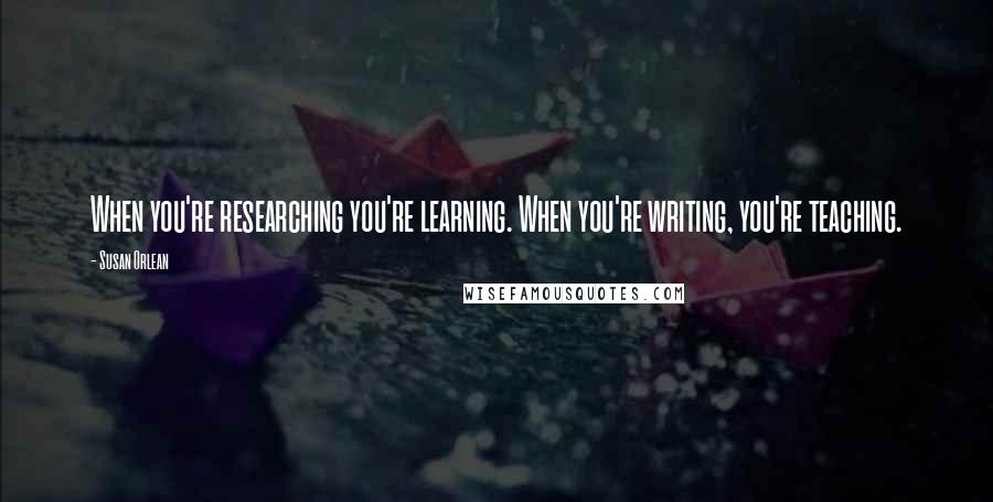 Susan Orlean quotes: When you're researching you're learning. When you're writing, you're teaching.