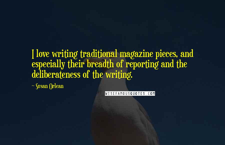 Susan Orlean quotes: I love writing traditional magazine pieces, and especially their breadth of reporting and the deliberateness of the writing.