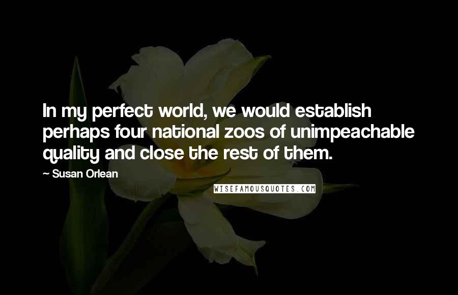 Susan Orlean quotes: In my perfect world, we would establish perhaps four national zoos of unimpeachable quality and close the rest of them.