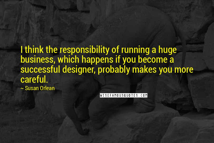 Susan Orlean quotes: I think the responsibility of running a huge business, which happens if you become a successful designer, probably makes you more careful.