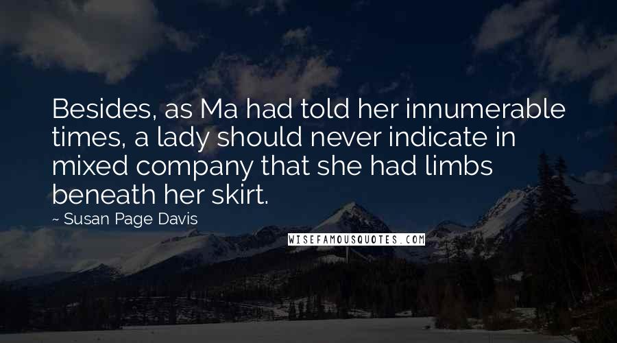Susan Page Davis quotes: Besides, as Ma had told her innumerable times, a lady should never indicate in mixed company that she had limbs beneath her skirt. Susan Page Davis quotes: Besides, as Ma had told her innumerable times, a lady should never indicate in mixed company that she had limbs beneath her skirt.