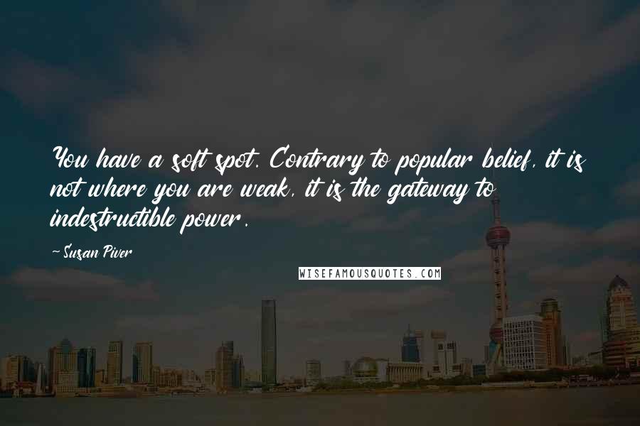 Susan Piver quotes: You have a soft spot. Contrary to popular belief, it is not where you are weak, it is the gateway to indestructible power. Susan Piver quotes: You have a soft spot. Contrary to popular belief, it is not where you are weak, it is the gateway to indestructible power.