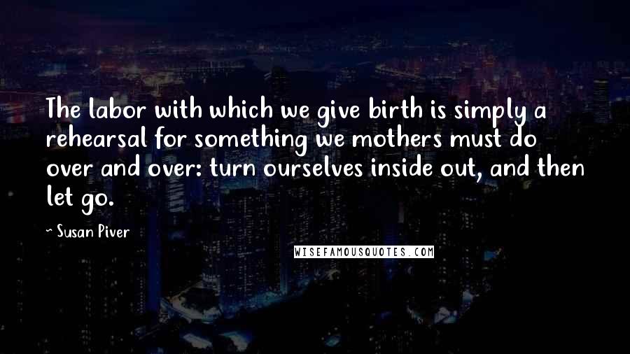 Susan Piver quotes: The labor with which we give birth is simply a rehearsal for something we mothers must do over and over: turn ourselves inside out, and then let go. Susan Piver quotes: The labor with which we give birth is simply a rehearsal for something we mothers must do over and over: turn ourselves inside out, and then let go.