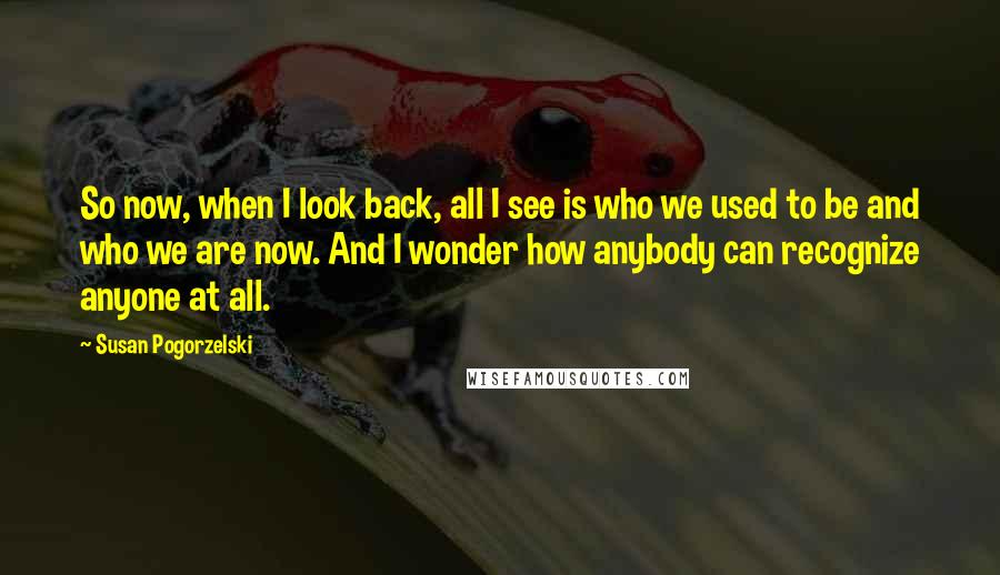 Susan Pogorzelski quotes: So now, when I look back, all I see is who we used to be and who we are now. And I wonder how anybody can recognize anyone at all.