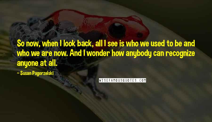 Susan Pogorzelski quotes: So now, when I look back, all I see is who we used to be and who we are now. And I wonder how anybody can recognize anyone at all. Susan Pogorzelski quotes: So now, when I look back, all I see is who we used to be and who we are now. And I wonder how anybody can recognize anyone at all.