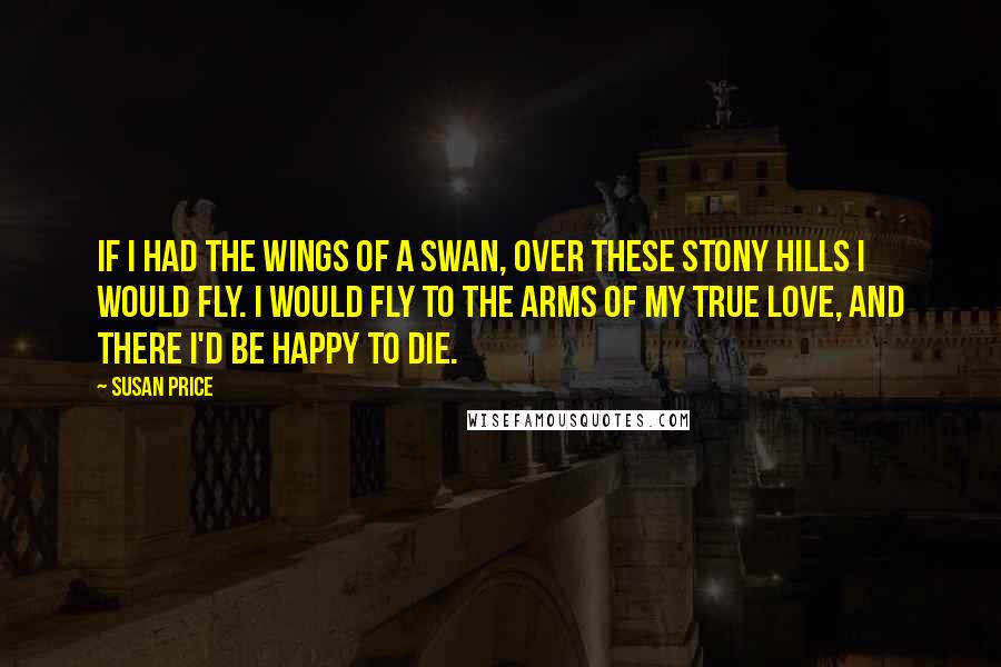 Susan Price quotes: If I had the wings of a swan, over these stony hills I would fly. I would fly to the arms of my true love, and there I'd be happy