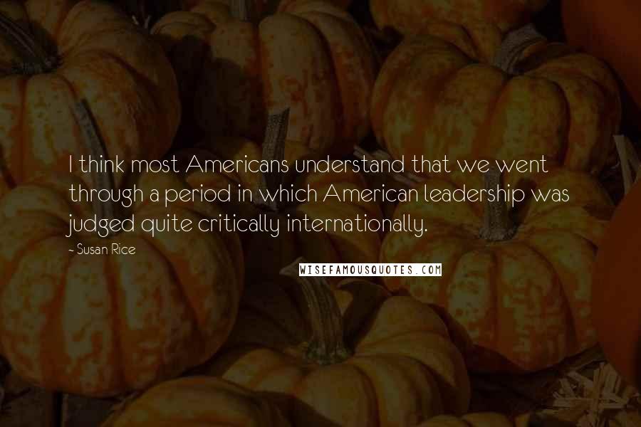 Susan Rice quotes: I think most Americans understand that we went through a period in which American leadership was judged quite critically internationally.