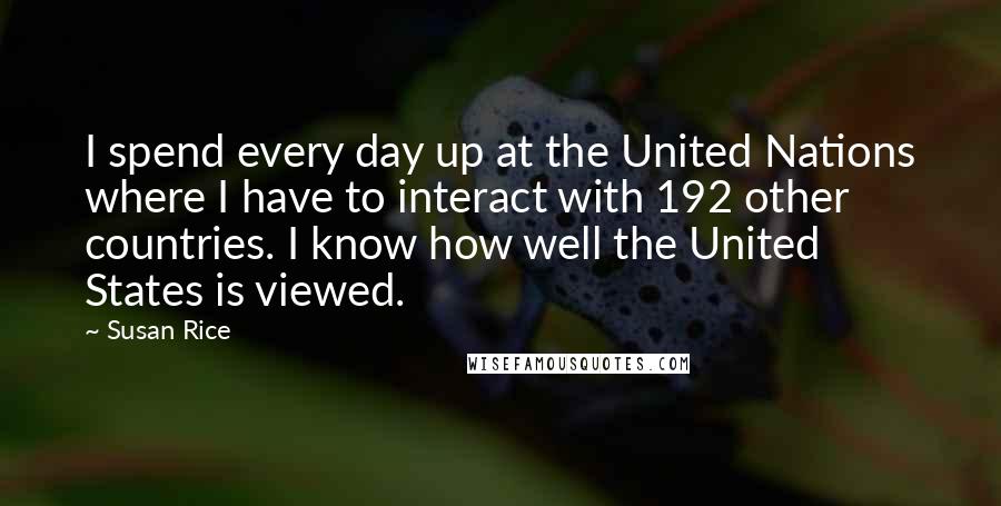 Susan Rice quotes: I spend every day up at the United Nations where I have to interact with 192 other countries. I know how well the United States is viewed.