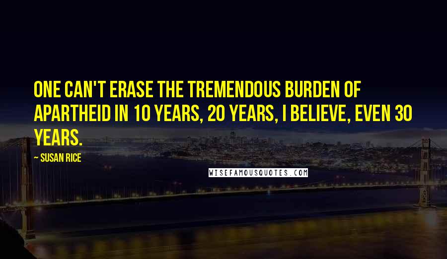 Susan Rice quotes: One can't erase the tremendous burden of apartheid in 10 years, 20 years, I believe, even 30 years.