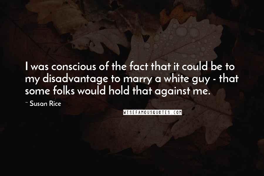Susan Rice quotes: I was conscious of the fact that it could be to my disadvantage to marry a white guy - that some folks would hold that against me. Susan Rice quotes: I was conscious of the fact that it could be to my disadvantage to marry a white guy - that some folks would hold that against me.