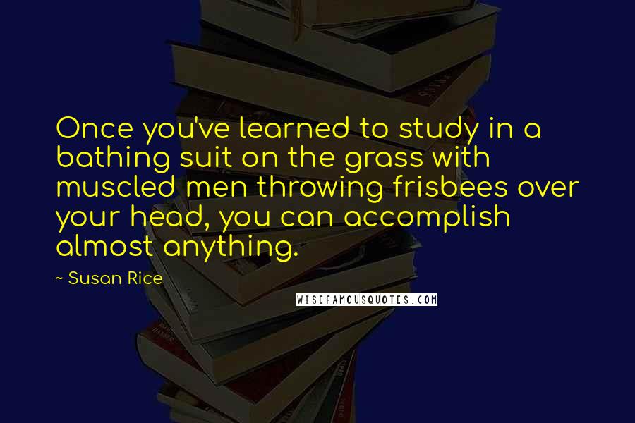 Susan Rice quotes: Once you've learned to study in a bathing suit on the grass with muscled men throwing frisbees over your head, you can accomplish almost anything. Susan Rice quotes: Once you've learned to study in a bathing suit on the grass with muscled men throwing frisbees over your head, you can accomplish almost anything.