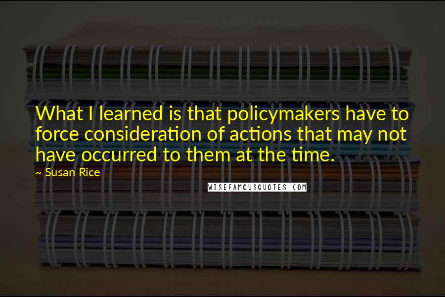 Susan Rice quotes: What I learned is that policymakers have to force consideration of actions that may not have occurred to them at the time.