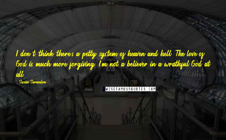 Susan Sarandon quotes: I don't think there's a petty system of heaven and hell. The love of God is much more forgiving. I'm not a believer in a wrathful God at all. Susan Sarandon quotes: I don't think there's a petty system of heaven and hell. The love of God is much more forgiving. I'm not a believer in a wrathful God at all.
