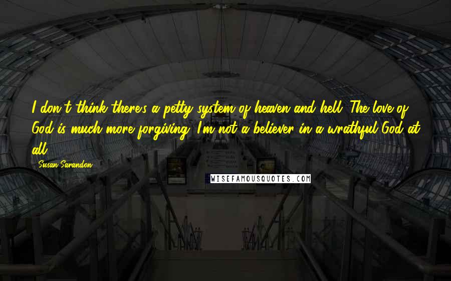 Susan Sarandon quotes: I don't think there's a petty system of heaven and hell. The love of God is much more forgiving. I'm not a believer in a wrathful God at all.