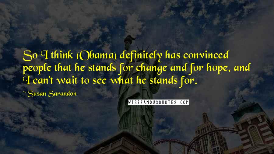 Susan Sarandon quotes: So I think (Obama) definitely has convinced people that he stands for change and for hope, and I can't wait to see what he stands for. Susan Sarandon quotes: So I think (Obama) definitely has convinced people that he stands for change and for hope, and I can't wait to see what he stands for.
