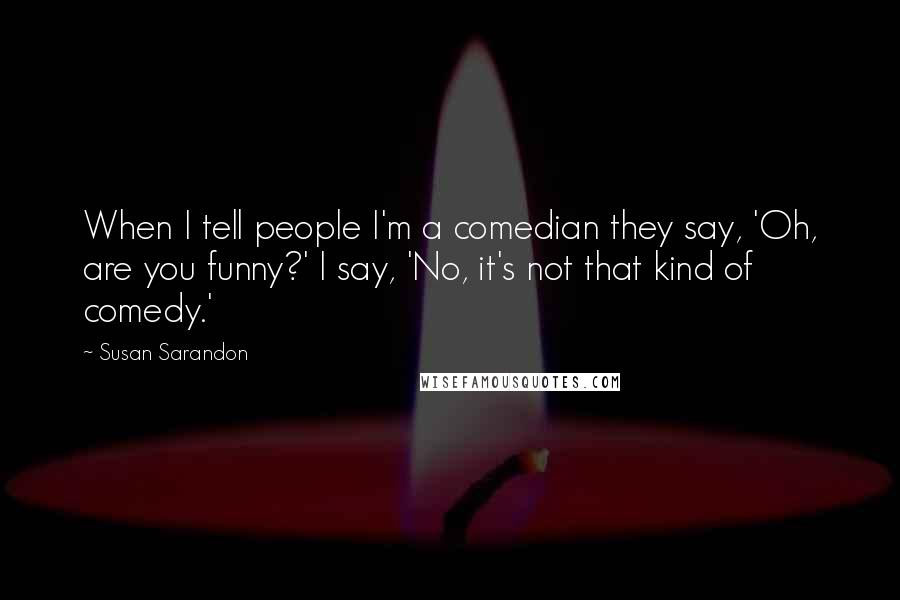 Susan Sarandon quotes: When I tell people I'm a comedian they say, 'Oh, are you funny?' I say, 'No, it's not that kind of comedy.'