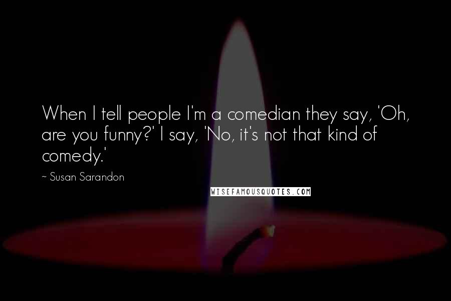 Susan Sarandon quotes: When I tell people I'm a comedian they say, 'Oh, are you funny?' I say, 'No, it's not that kind of comedy.' Susan Sarandon quotes: When I tell people I'm a comedian they say, 'Oh, are you funny?' I say, 'No, it's not that kind of comedy.'