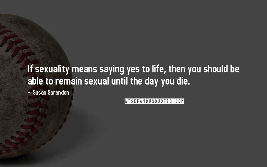 Susan Sarandon quotes: If sexuality means saying yes to life, then you should be able to remain sexual until the day you die.