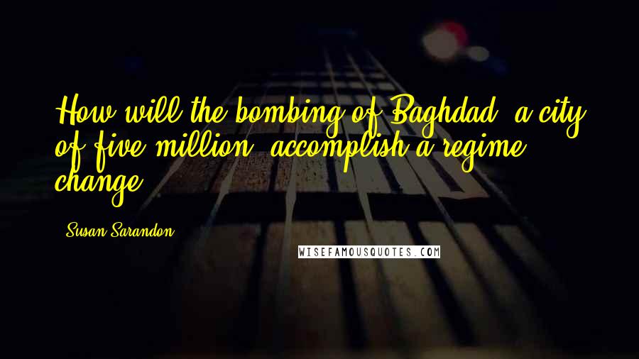 Susan Sarandon quotes: How will the bombing of Baghdad, a city of five million, accomplish a regime change?