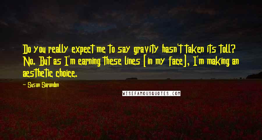 Susan Sarandon quotes: Do you really expect me to say gravity hasn't taken its toll? No. But as I'm earning these lines [in my face], I'm making an aesthetic choice.