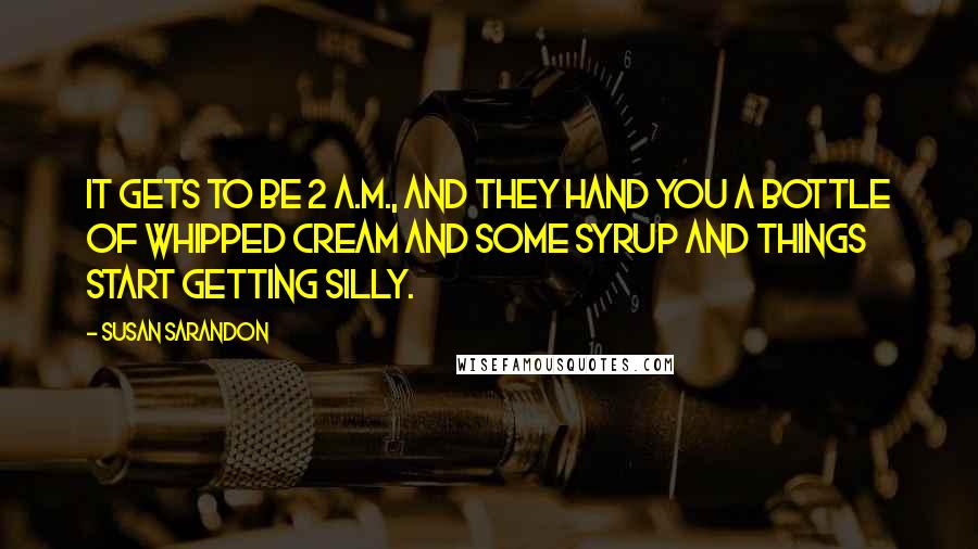 Susan Sarandon quotes: It gets to be 2 a.m., and they hand you a bottle of whipped cream and some syrup and things start getting silly.