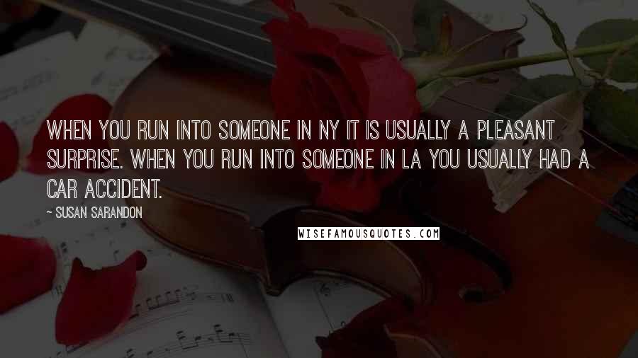 Susan Sarandon quotes: When you run into someone in NY it is usually a pleasant surprise. When you run into someone in LA you usually had a car accident.