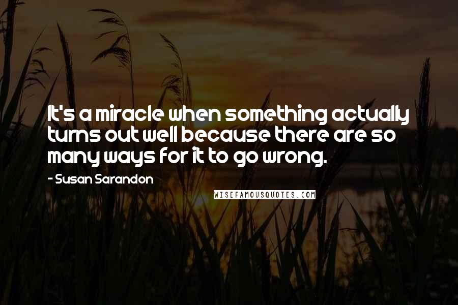 Susan Sarandon quotes: It's a miracle when something actually turns out well because there are so many ways for it to go wrong. Susan Sarandon quotes: It's a miracle when something actually turns out well because there are so many ways for it to go wrong.