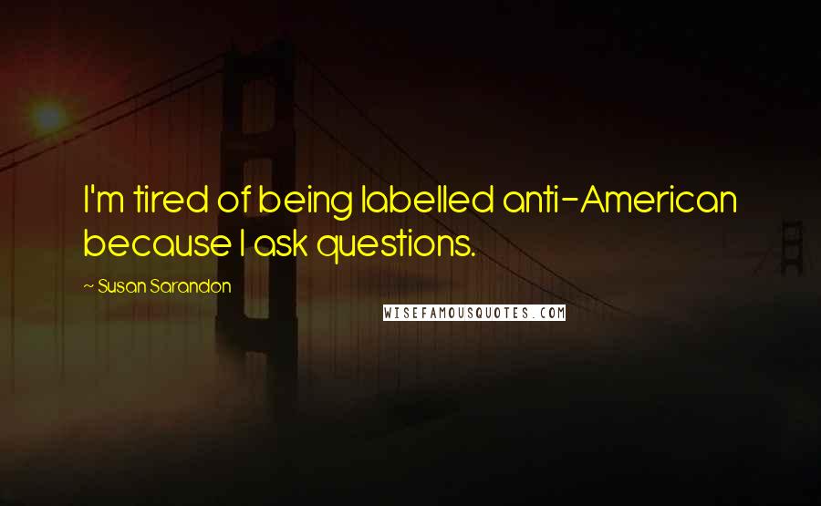 Susan Sarandon quotes: I'm tired of being labelled anti-American because I ask questions.