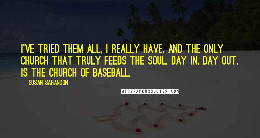 Susan Sarandon quotes: I've tried them all, I really have, and the only church that truly feeds the soul, day in, day out, is the Church of Baseball.