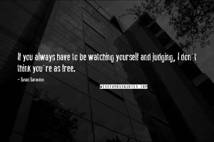 Susan Sarandon quotes: If you always have to be watching yourself and judging, I don't think you're as free.