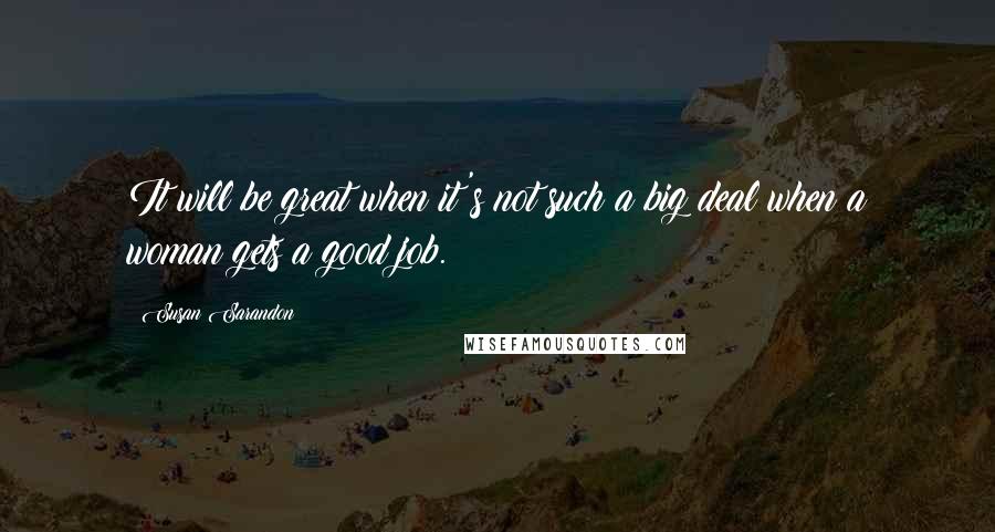 Susan Sarandon quotes: It will be great when it's not such a big deal when a woman gets a good job.