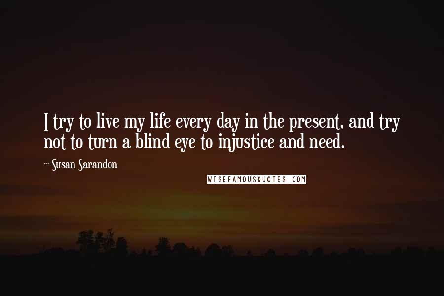 Susan Sarandon quotes: I try to live my life every day in the present, and try not to turn a blind eye to injustice and need.