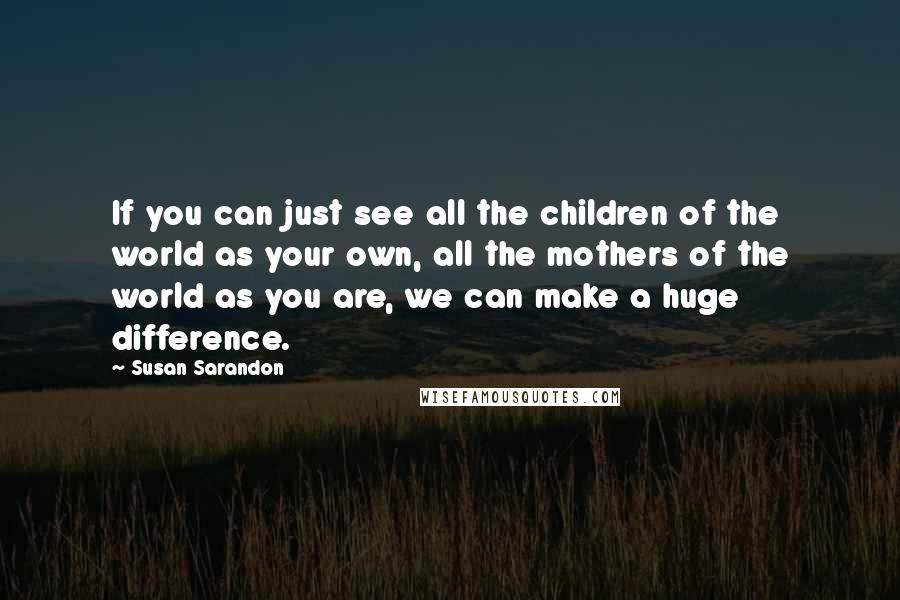 Susan Sarandon quotes: If you can just see all the children of the world as your own, all the mothers of the world as you are, we can make a huge difference. Susan Sarandon quotes: If you can just see all the children of the world as your own, all the mothers of the world as you are, we can make a huge difference.