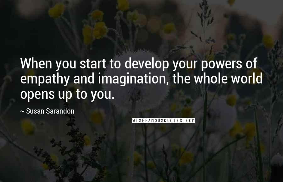 Susan Sarandon quotes: When you start to develop your powers of empathy and imagination, the whole world opens up to you.