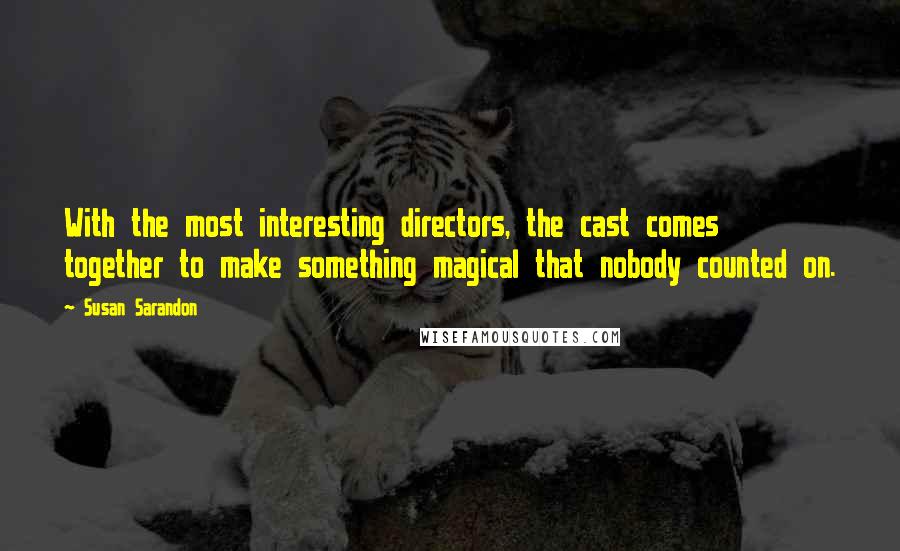 Susan Sarandon quotes: With the most interesting directors, the cast comes together to make something magical that nobody counted on.