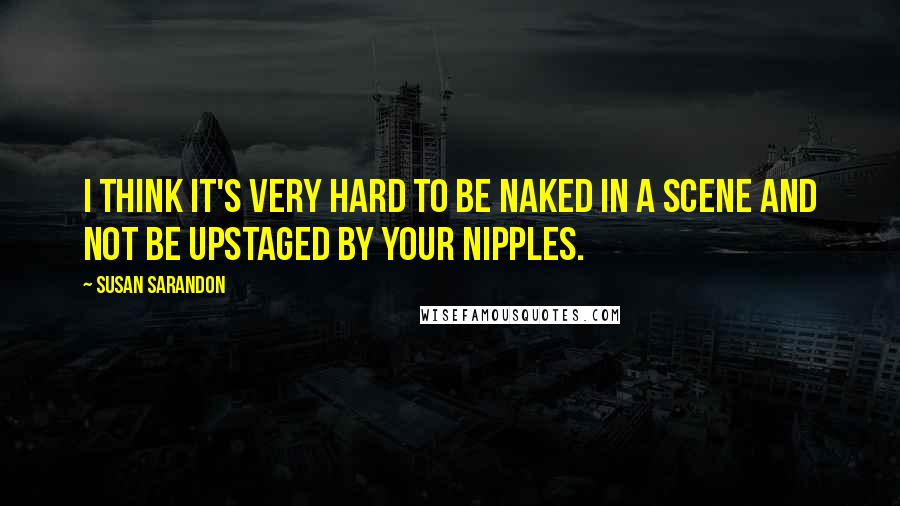 Susan Sarandon quotes: I think it's very hard to be naked in a scene and not be upstaged by your nipples.