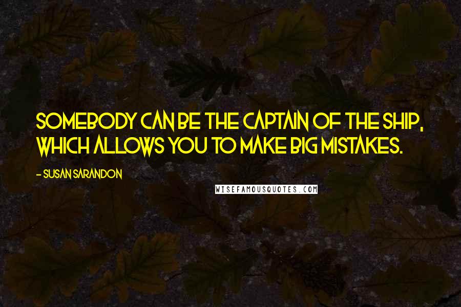 Susan Sarandon quotes: Somebody can be the captain of the ship, which allows you to make big mistakes.