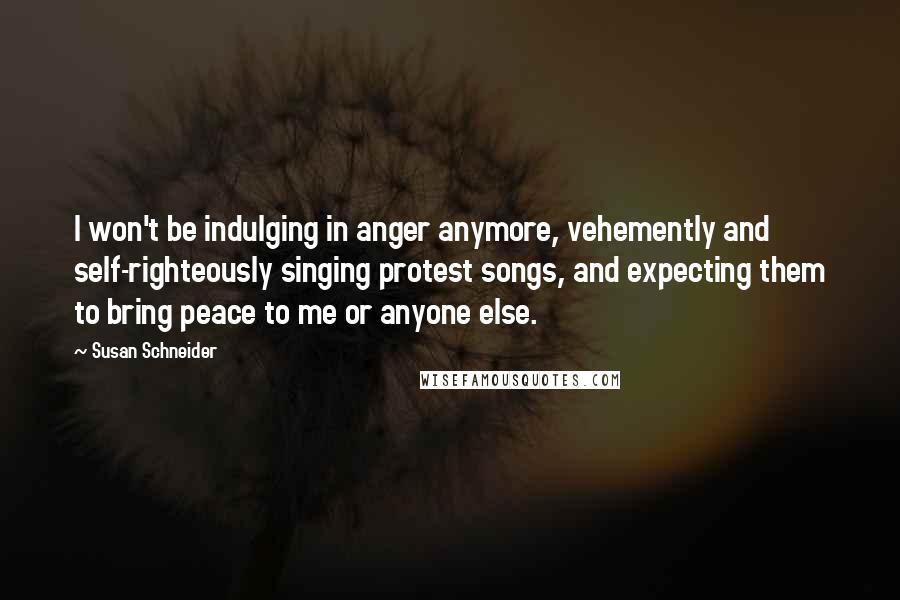 Susan Schneider quotes: I won't be indulging in anger anymore, vehemently and self-righteously singing protest songs, and expecting them to bring peace to me or anyone else.
