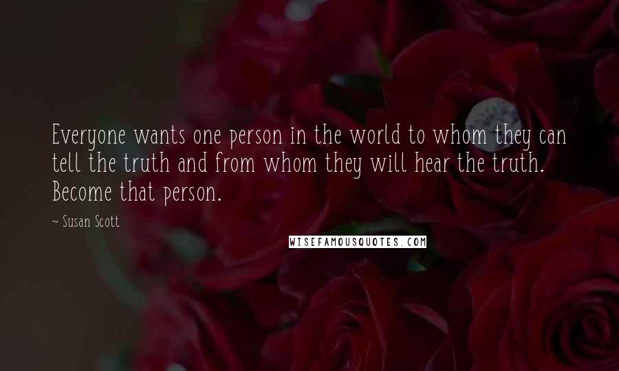 Susan Scott quotes: Everyone wants one person in the world to whom they can tell the truth and from whom they will hear the truth. Become that person.