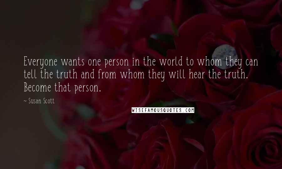 Susan Scott quotes: Everyone wants one person in the world to whom they can tell the truth and from whom they will hear the truth. Become that person. Susan Scott quotes: Everyone wants one person in the world to whom they can tell the truth and from whom they will hear the truth. Become that person.