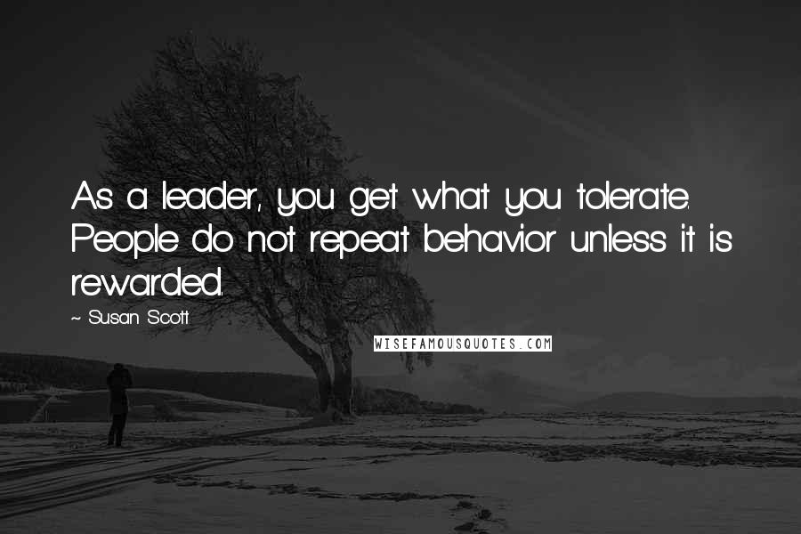 Susan Scott quotes: As a leader, you get what you tolerate. People do not repeat behavior unless it is rewarded.